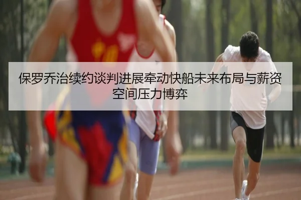 保罗乔治续约谈判进展牵动快船未来布局与薪资空间压力博弈 - kaiyun