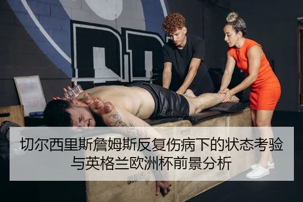 切尔西里斯詹姆斯反复伤病下的状态考验与英格兰欧洲杯前景分析 - kaiyun