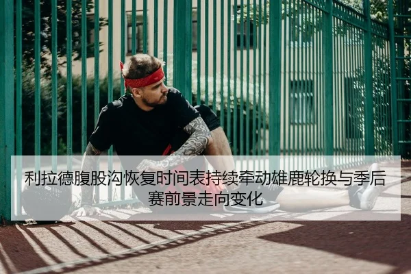 利拉德腹股沟恢复时间表持续牵动雄鹿轮换与季后赛前景走向变化 - kaiyun