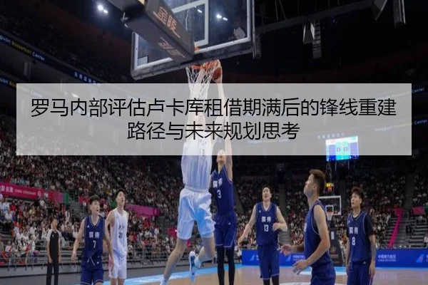 罗马内部评估卢卡库租借期满后的锋线重建路径与未来规划思考 - kaiyun