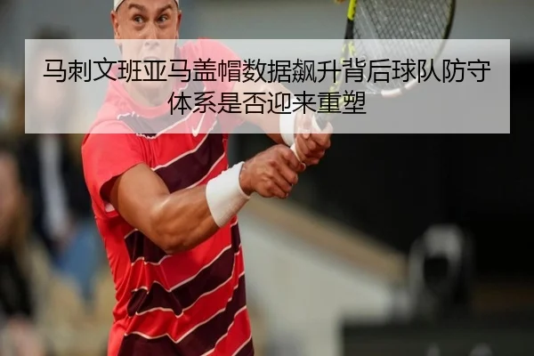 马刺文班亚马盖帽数据飙升背后球队防守体系是否迎来重塑 - kaiyun