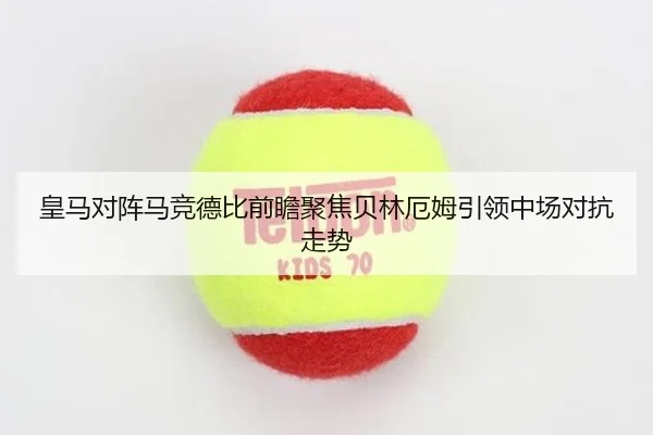 皇马对阵马竞德比前瞻聚焦贝林厄姆引领中场对抗走势 - kaiyun