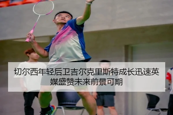 切尔西年轻后卫吉尔克里斯特成长迅速英媒盛赞未来前景可期 - kaiyun